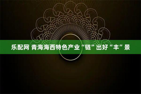 乐配网 青海海西特色产业“链”出好“丰”景
