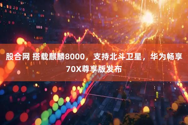 股合网 搭载麒麟8000，支持北斗卫星，华为畅享70X尊享版发布