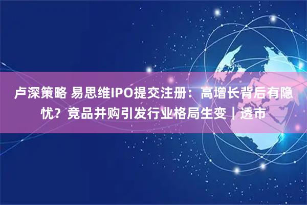 卢深策略 易思维IPO提交注册：高增长背后有隐忧？竞品并购引发行业格局生变｜透市