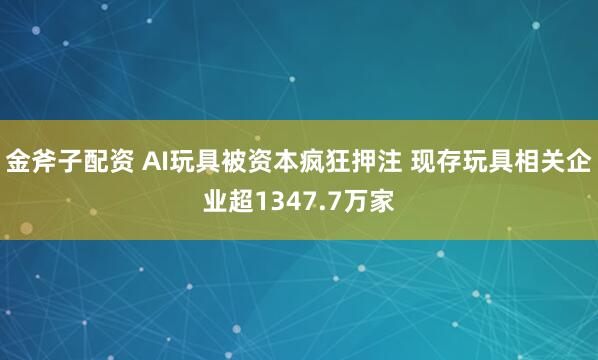 金斧子配资 AI玩具被资本疯狂押注 现存玩具相关企业超1347.7万家