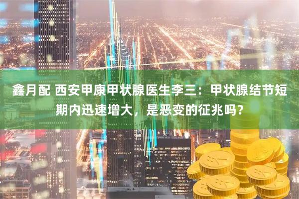 鑫月配 西安甲康甲状腺医生李三：甲状腺结节短期内迅速增大，是恶变的征兆吗？