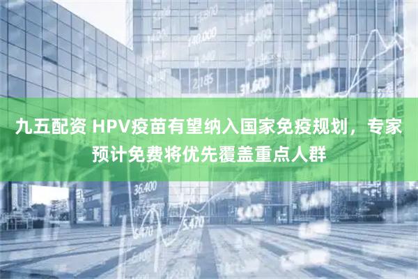 九五配资 HPV疫苗有望纳入国家免疫规划，专家预计免费将优先覆盖重点人群
