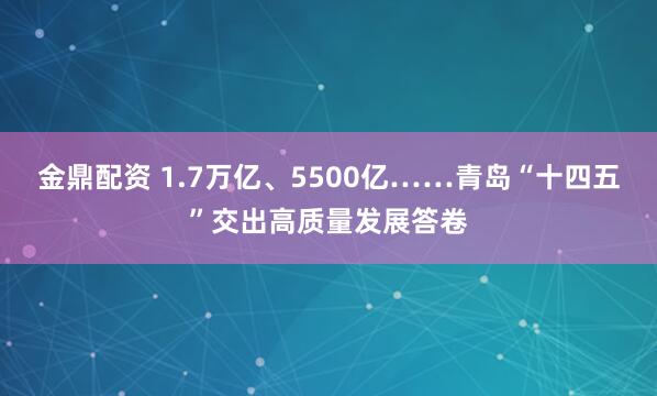 金鼎配资 1.7万亿、5500亿……青岛“十四五”交出高质量发展答卷