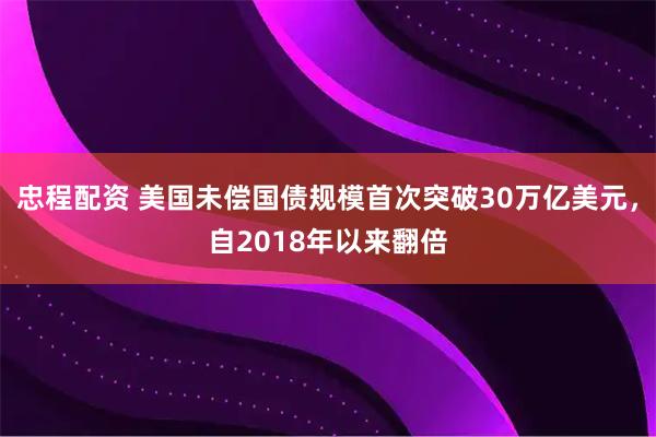忠程配资 美国未偿国债规模首次突破30万亿美元，自2018年以来翻倍