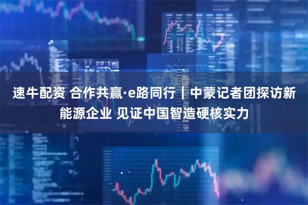 速牛配资 合作共赢·e路同行｜中蒙记者团探访新能源企业 见证中国智造硬核实力