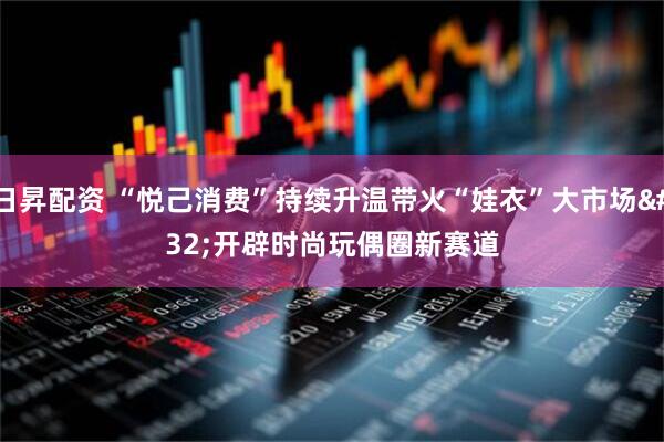 日昇配资 “悦己消费”持续升温带火“娃衣”大市场 开辟时尚玩偶圈新赛道