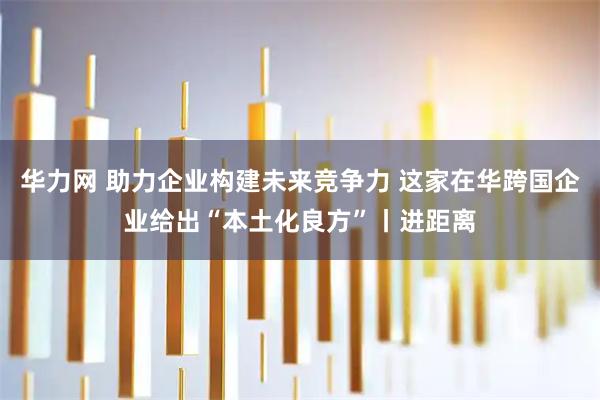 华力网 助力企业构建未来竞争力 这家在华跨国企业给出“本土化良方”丨进距离