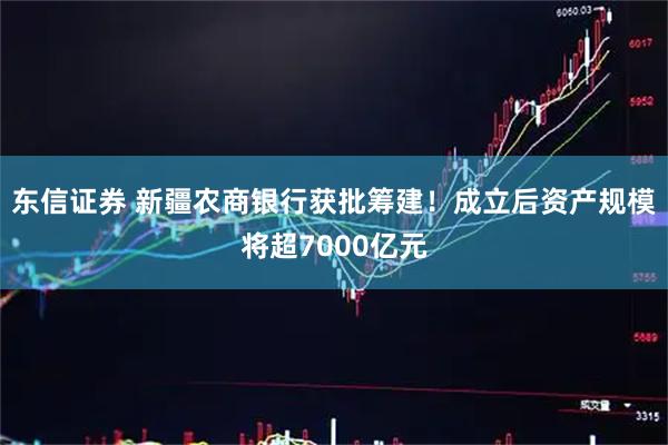 东信证券 新疆农商银行获批筹建！成立后资产规模将超7000亿元