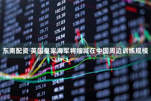 东南配资 英国皇家海军将缩减在中国周边训练规模