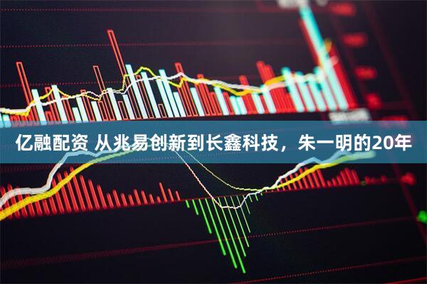 亿融配资 从兆易创新到长鑫科技，朱一明的20年