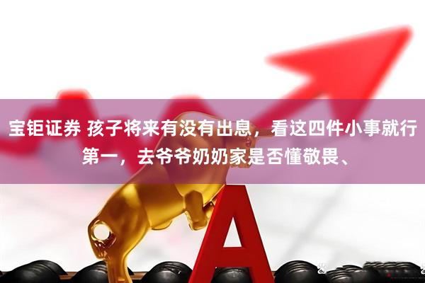 宝钜证券 孩子将来有没有出息，看这四件小事就行 第一，去爷爷奶奶家是否懂敬畏、